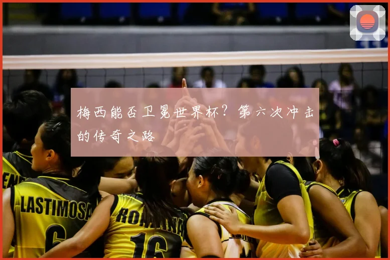 梅西能否卫冕世界杯？第六次冲击的传奇之路