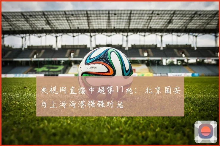 央视网直播中超第11轮:北京国安与上海海港强强对话