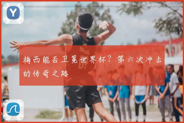 梅西能否卫冕世界杯?第六次冲击的传奇之路