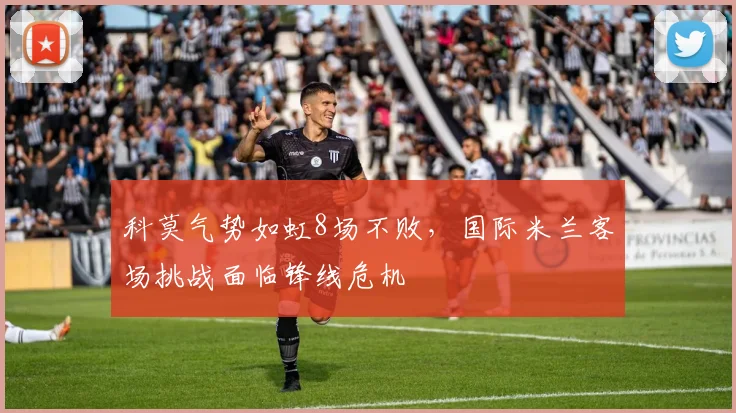 科莫气势如虹8场不败,国际米兰客场挑战面临锋线危机