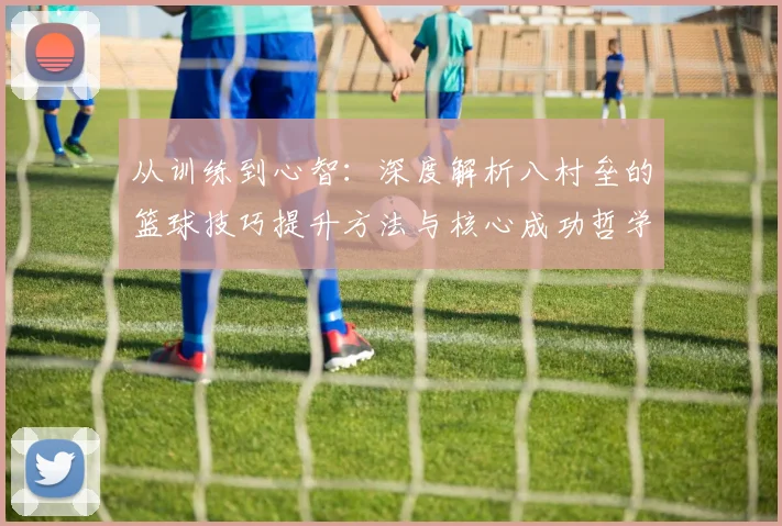 从训练到心智：深度解析八村垒的篮球技巧提升方法与核心成功哲学