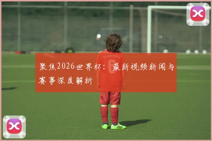聚焦2026世界杯:最新视频新闻与赛事深度解析