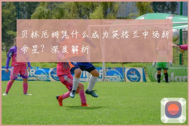 贝林厄姆凭什么成为英格兰中场新帝星?深度解析