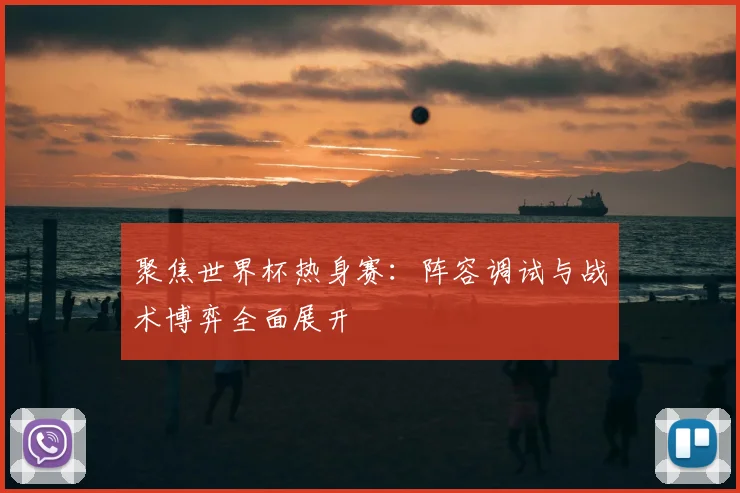 聚焦世界杯热身赛：阵容调试与战术博弈全面展开