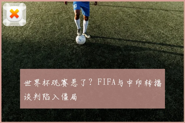 世界杯观赛悬了?FIFA与中印转播谈判陷入僵局