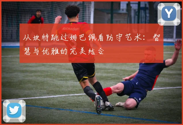 从坎特跳过姆巴佩看防守艺术：智慧与优雅的完美结合