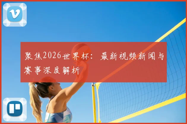 聚焦2026世界杯：最新视频新闻与赛事深度解析