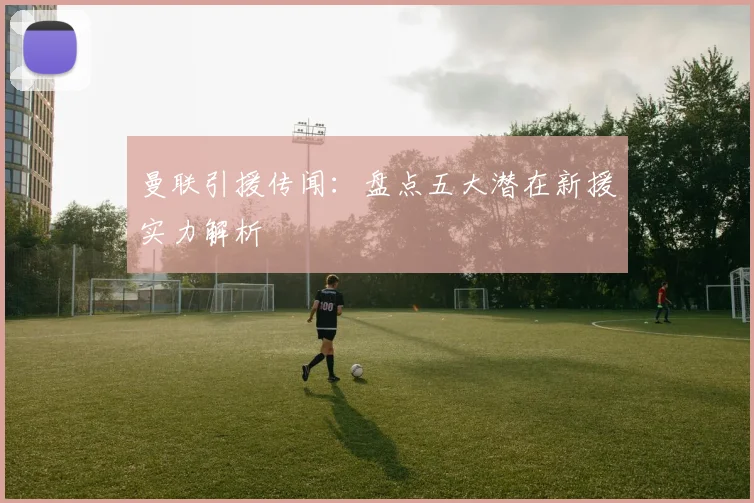 曼联引援传闻：盘点五大潜在新援实力解析