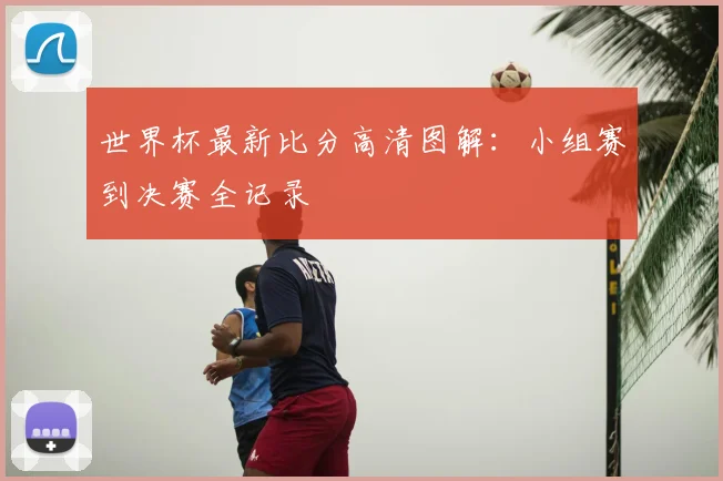 世界杯最新比分高清图解：小组赛到决赛全记录