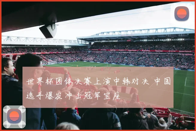 世界杯团体决赛上演中韩对决 中国选手爆发冲击冠军宝座