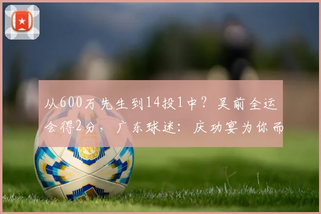 从600万先生到14投1中?吴前全运会得2分,广东球迷:庆功宴为你而设