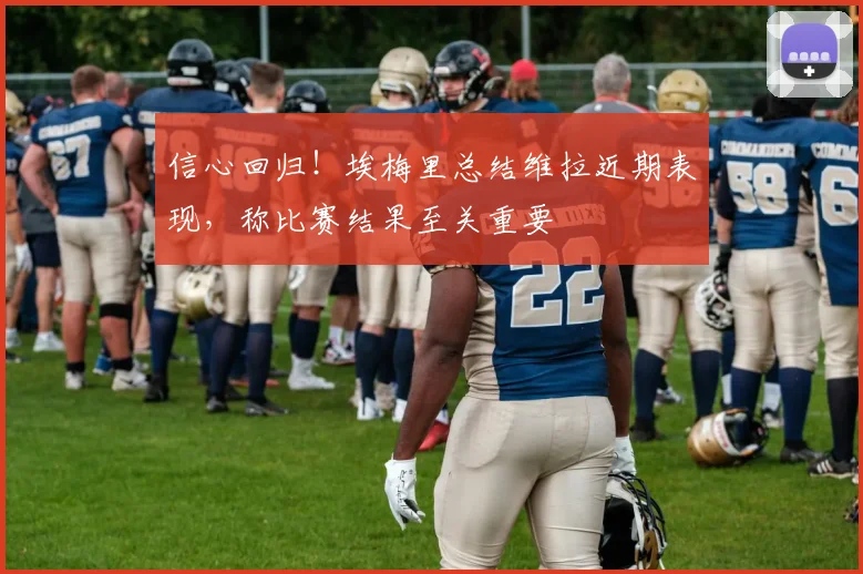 信心回归！埃梅里总结维拉近期表现，称比赛结果至关重要