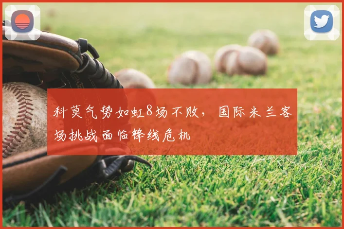 科莫气势如虹8场不败，国际米兰客场挑战面临锋线危机