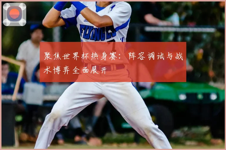 聚焦世界杯热身赛:阵容调试与战术博弈全面展开