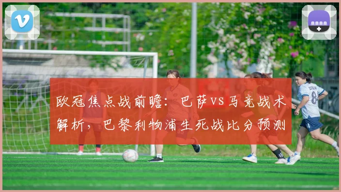 欧冠焦点战前瞻：巴萨vs马竞战术解析，巴黎利物浦生死战比分预测